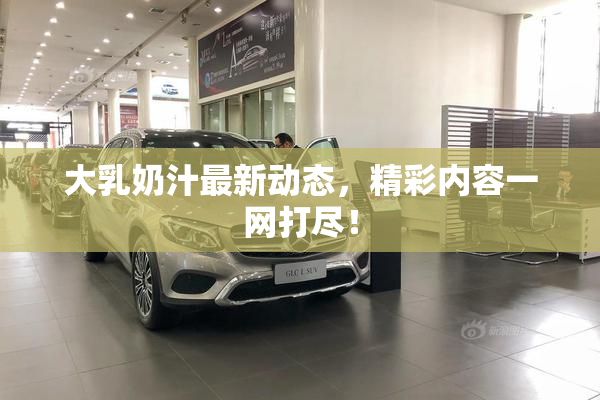 大乳奶汁最新动态，精彩内容一网打尽！