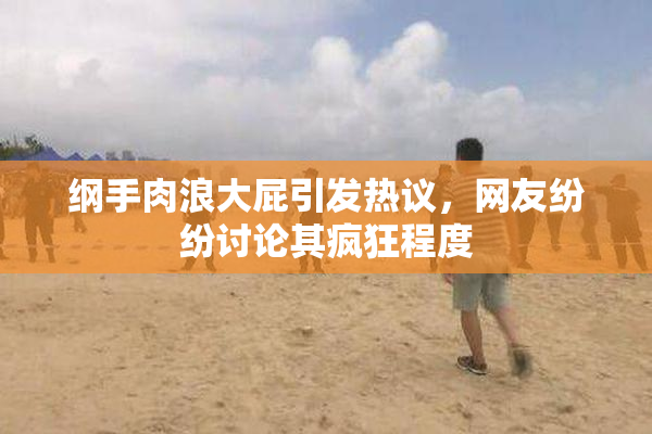 纲手肉浪大屁引发热议，网友纷纷讨论其疯狂程度