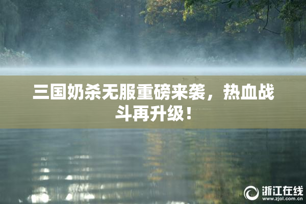 三国奶杀无服重磅来袭，热血战斗再升级！