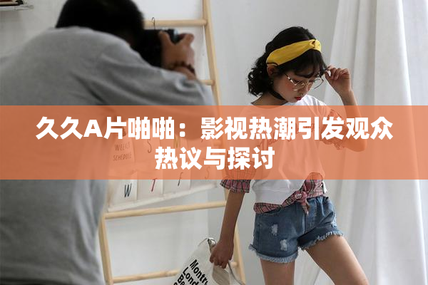 久久A片啪啪：影视热潮引发观众热议与探讨