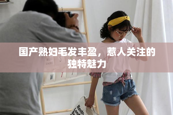 国产熟妇毛发丰盈，惹人关注的独特魅力