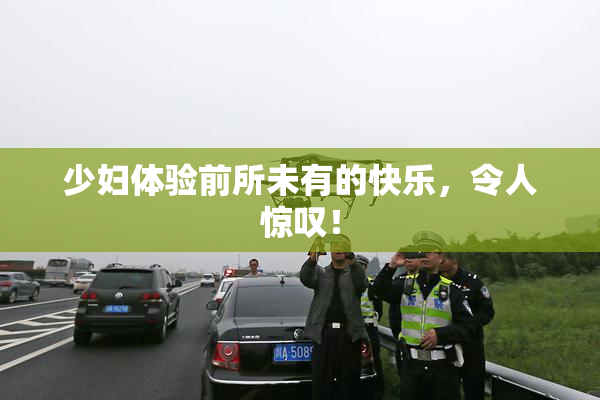 少妇体验前所未有的快乐，令人惊叹！