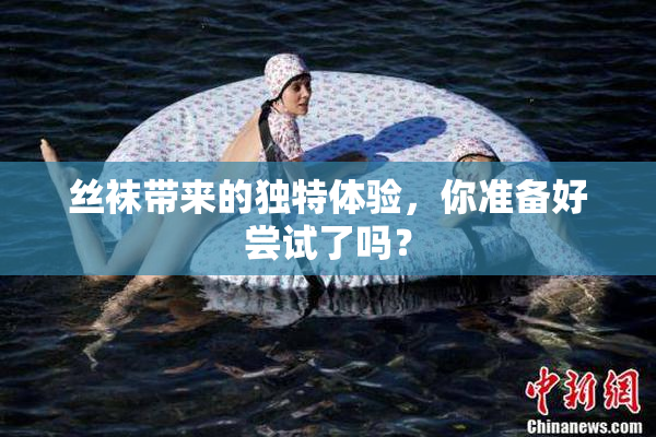 丝袜带来的独特体验，你准备好尝试了吗？