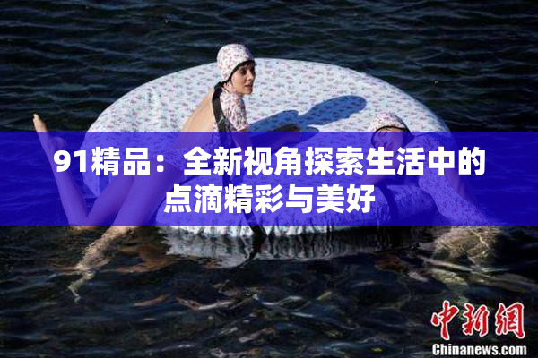 91精品：全新视角探索生活中的点滴精彩与美好