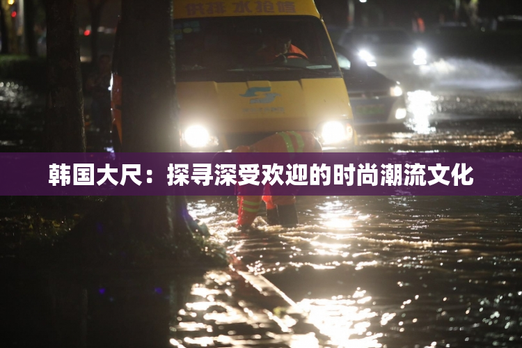 韩国大尺：探寻深受欢迎的时尚潮流文化