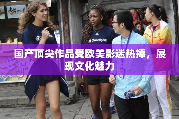 国产顶尖作品受欧美影迷热捧，展现文化魅力