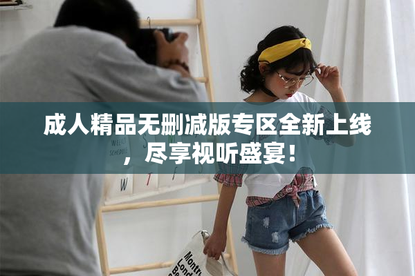 成人精品无删减版专区全新上线，尽享视听盛宴！