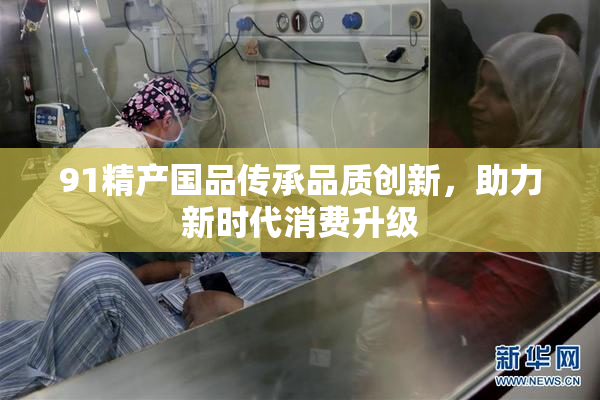 91精产国品传承品质创新，助力新时代消费升级