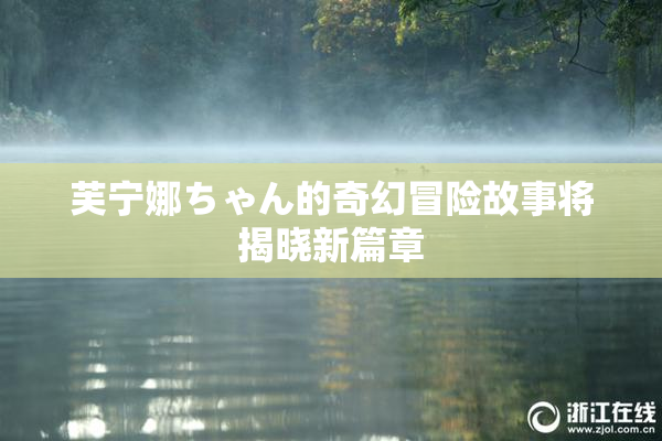 芙宁娜ちゃん的奇幻冒险故事将揭晓新篇章
