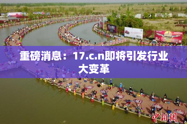 重磅消息：17.c.n即将引发行业大变革