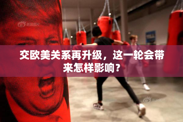 交欧美关系再升级，这一轮会带来怎样影响？