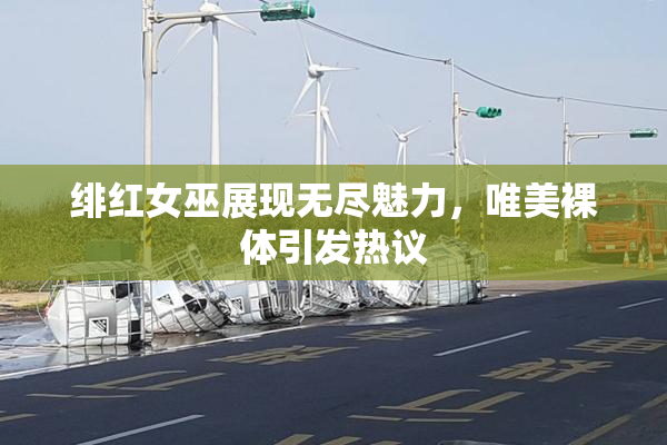 绯红女巫展现无尽魅力，唯美裸体引发热议