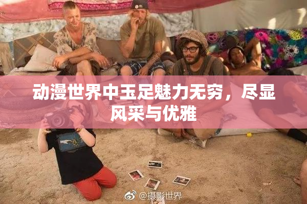 动漫世界中玉足魅力无穷，尽显风采与优雅