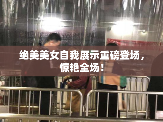 绝美美女自我展示重磅登场，惊艳全场！