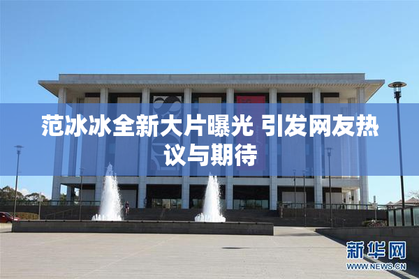 范冰冰全新大片曝光 引发网友热议与期待
