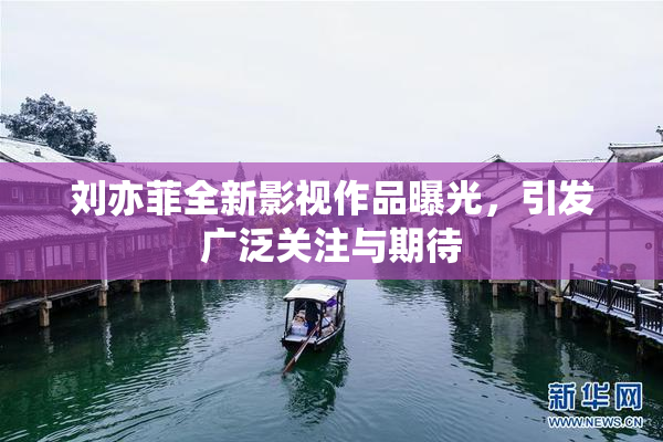 刘亦菲全新影视作品曝光，引发广泛关注与期待