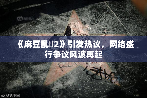《麻豆乱婬2》引发热议，网络盛行争议风波再起