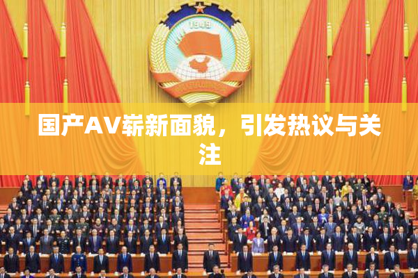 国产AV崭新面貌，引发热议与关注