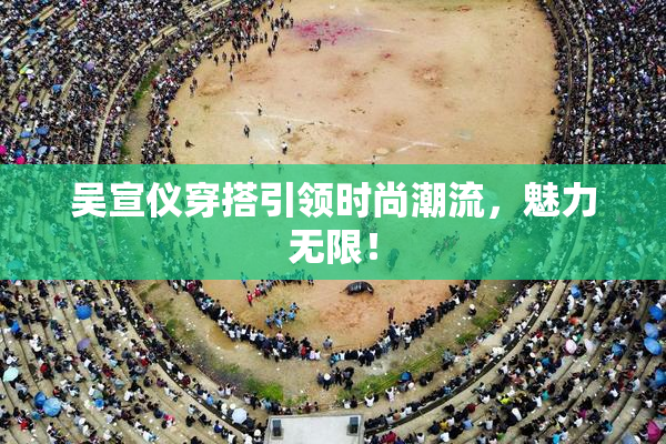 吴宣仪穿搭引领时尚潮流，魅力无限！