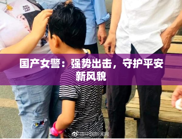 国产女警：强势出击，守护平安新风貌