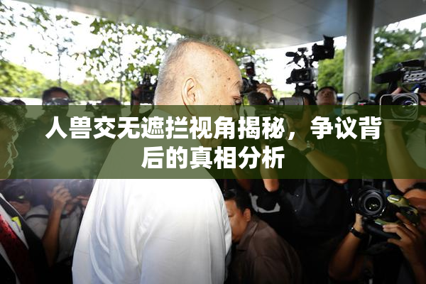 人兽交无遮拦视角揭秘，争议背后的真相分析