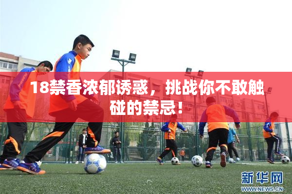 18禁香浓郁诱惑，挑战你不敢触碰的禁忌！