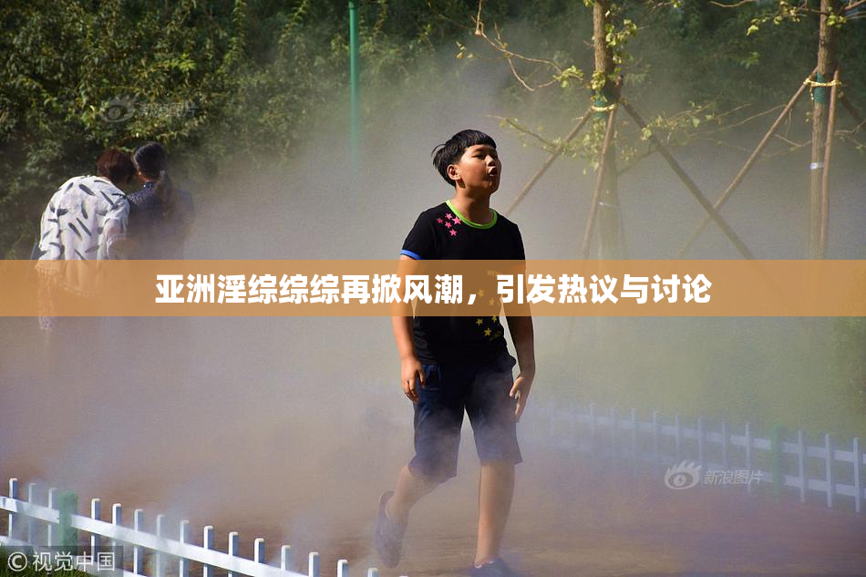 亚洲淫综综综再掀风潮，引发热议与讨论
