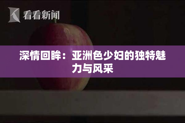 深情回眸：亚洲色少妇的独特魅力与风采
