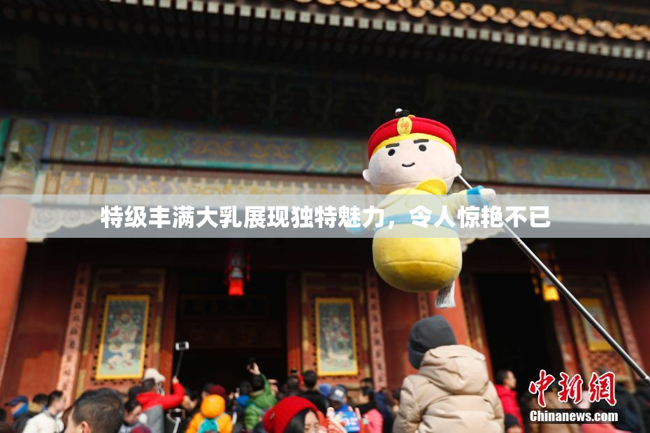 特级丰满大乳展现独特魅力，令人惊艳不已