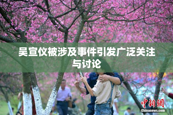吴宣仪被涉及事件引发广泛关注与讨论