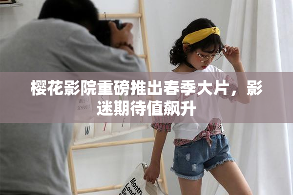 樱花影院重磅推出春季大片，影迷期待值飙升