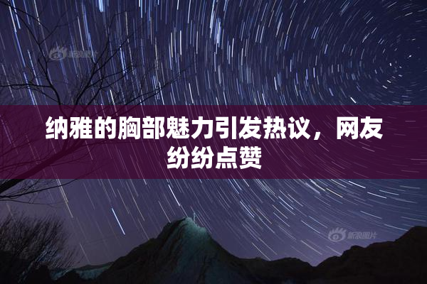 纳雅的胸部魅力引发热议，网友纷纷点赞