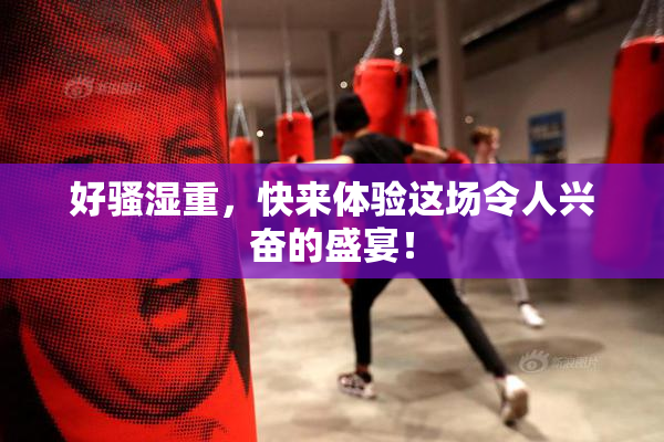 好骚湿重，快来体验这场令人兴奋的盛宴！