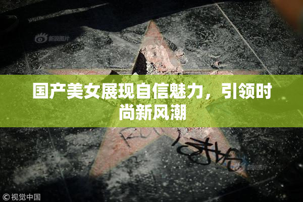 国产美女展现自信魅力，引领时尚新风潮