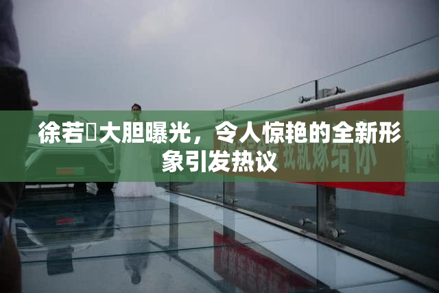 徐若瑄大胆曝光，令人惊艳的全新形象引发热议