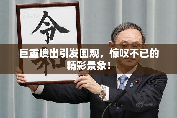 巨重喷出引发围观，惊叹不已的精彩景象！