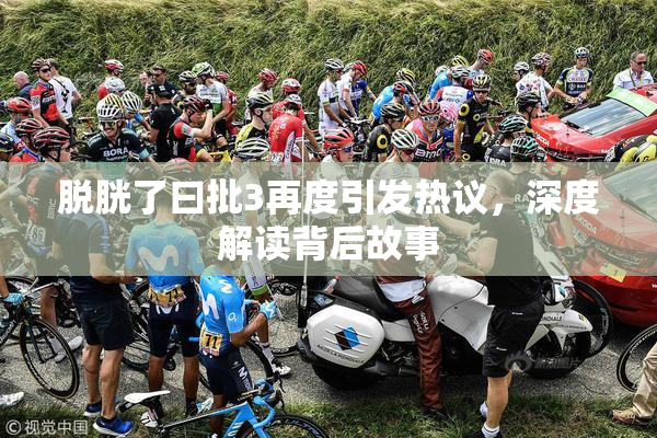 脱胱了曰批3再度引发热议，深度解读背后故事