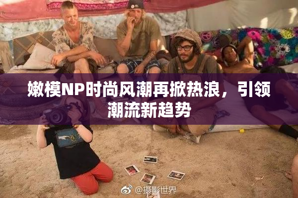 嫩模NP时尚风潮再掀热浪，引领潮流新趋势