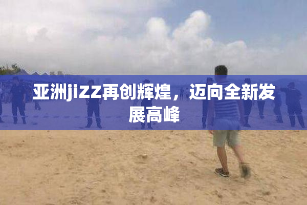 亚洲jiZZ再创辉煌，迈向全新发展高峰