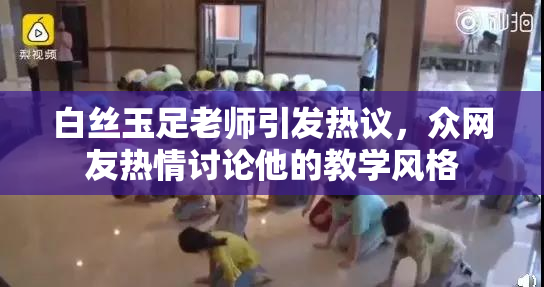 白丝玉足老师引发热议，众网友热情讨论他的教学风格