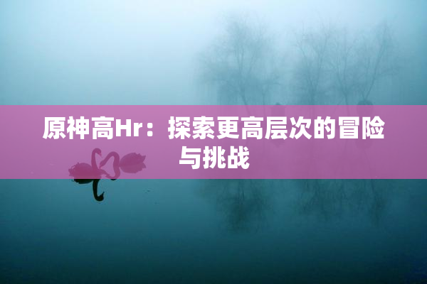 原神高Hr：探索更高层次的冒险与挑战