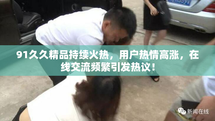 91久久精品持续火热，用户热情高涨，在线交流频繁引发热议！