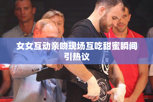 女女互动亲吻现场互吃甜蜜瞬间引热议