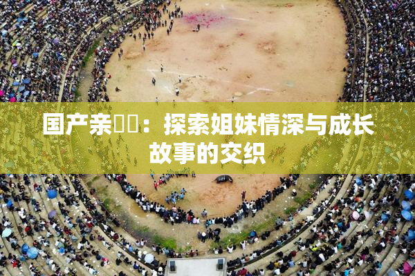国产亲妺妺：探索姐妹情深与成长故事的交织