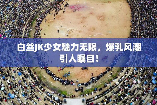 白丝JK少女魅力无限，爆乳风潮引人瞩目！