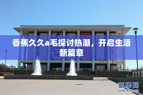 香蕉久久a毛探讨热潮，开启生活新篇章