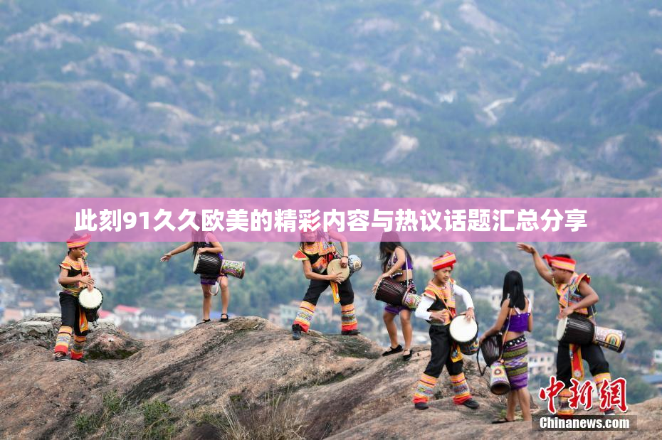 此刻91久久欧美的精彩内容与热议话题汇总分享