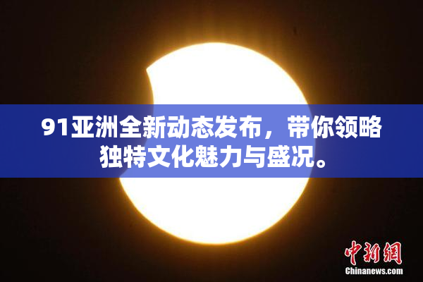 91亚洲全新动态发布，带你领略独特文化魅力与盛况。