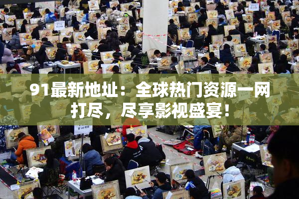 91最新地址：全球热门资源一网打尽，尽享影视盛宴！