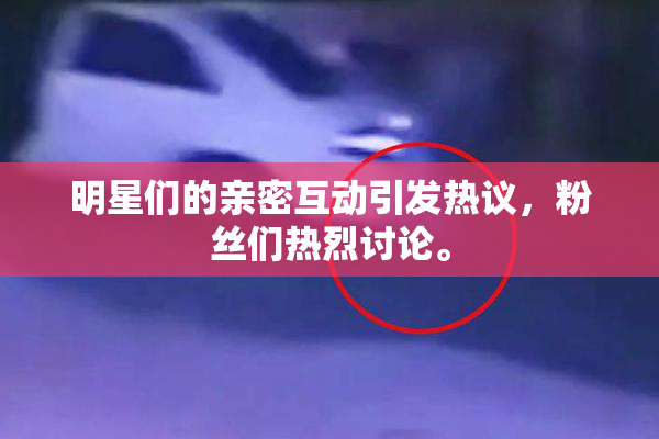 明星们的亲密互动引发热议，粉丝们热烈讨论。